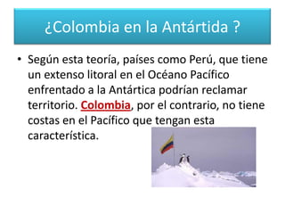 Su interés se basaba en la teoría de la defrontación que sugiere que todos los países suramericanos que tuvieran costas enfrentadas a la Antártida, tienen derecho a reclamar como propio un sector de este continente, definido por los meridianos que marcan el ancho de esta costa. ¿Colombia en la Antártida ?