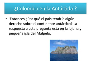 Según esta teoría, países como Perú, que tiene un extenso litoral en el Océano Pacífico enfrentado a la Antártica podrían reclamar territorio. Colombia, por el contrario, no tiene costas en el Pacífico que tengan esta característica. ¿Colombia en la Antártida ?