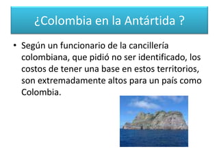 para poder ejercer algún tipo de soberanía en el futuro. “Si quisiéramos reclamar algún derecho, por lo menos deberíamos buscar ser miembros consultivos y para eso tendríamos que tener una base de investigación, pero lamentablemente Colombia nunca ha tenido un interés real en la Antártida” señaló el científico.¿Colombia en la Antártida ?