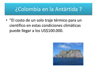 Según un funcionario de la cancillería colombiana, que pidió no ser identificado, los costos de tener una base en estos territorios, son extremadamente altos para un país como Colombia. ¿Colombia en la Antártida ?