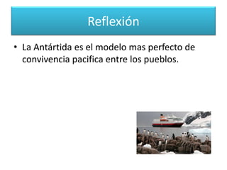 ReflexiónTocar la Antártida, seria la irresponsabilidad mas grande que pudiera cometer la humanidad.Este territorio es la forma mas adecuada de administrar sitios del planeta que no poseen dueño, como es el caso Del Espacio.