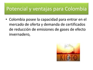 Con estas condiciones el “Mecanismo de Desarrollo Limpio” representa para el país, una excelente oportunidad para acceder a latransferencia de tecnologías ambientalmente sostenibles y recursos financieros parasectores en los que es difícil obtenerlos, como el sector forestal.Marzo 26Potencial y ventajas para Colombia