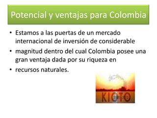 vendiendo los certificados de reducciones logradas a través de la ejecución de proyectos como los anteriormente mencionados.Potencial y ventajas para Colombia