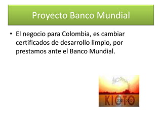 la cual ha manifestado su interés de financiar el  desarrollo en Colombia de un Estudiode Estrategia Nacional para el “Mecanismo de Desarrollo Limpio”.Proyecto Banco Mundial