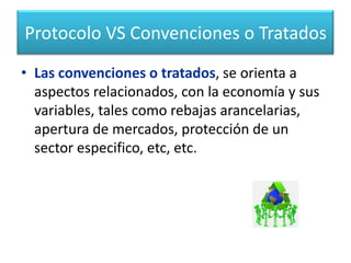 Protocolo VS Convenciones o Tratados Para concluir estas diferencias podemos decir:El protocolo se orienta a  aspectos ambientales,  tales como el agua, la capa de ozono, la conservación de la flora y fauna, y la convivencia pacifica entre los pueblos.Marzo 19 hasta aquí.