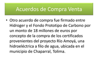 Uno entre Empresas Públicas de Medellín y el Fondo Prototipo de Carbono del Banco Mundial, por un monto de 3,2 millones de dólares, por concepto de la venta de reducciones de GEI del proyecto Parque Eólico Jepirachi ubicado en la Alta Guajira. Acuerdos de Compra Venta
