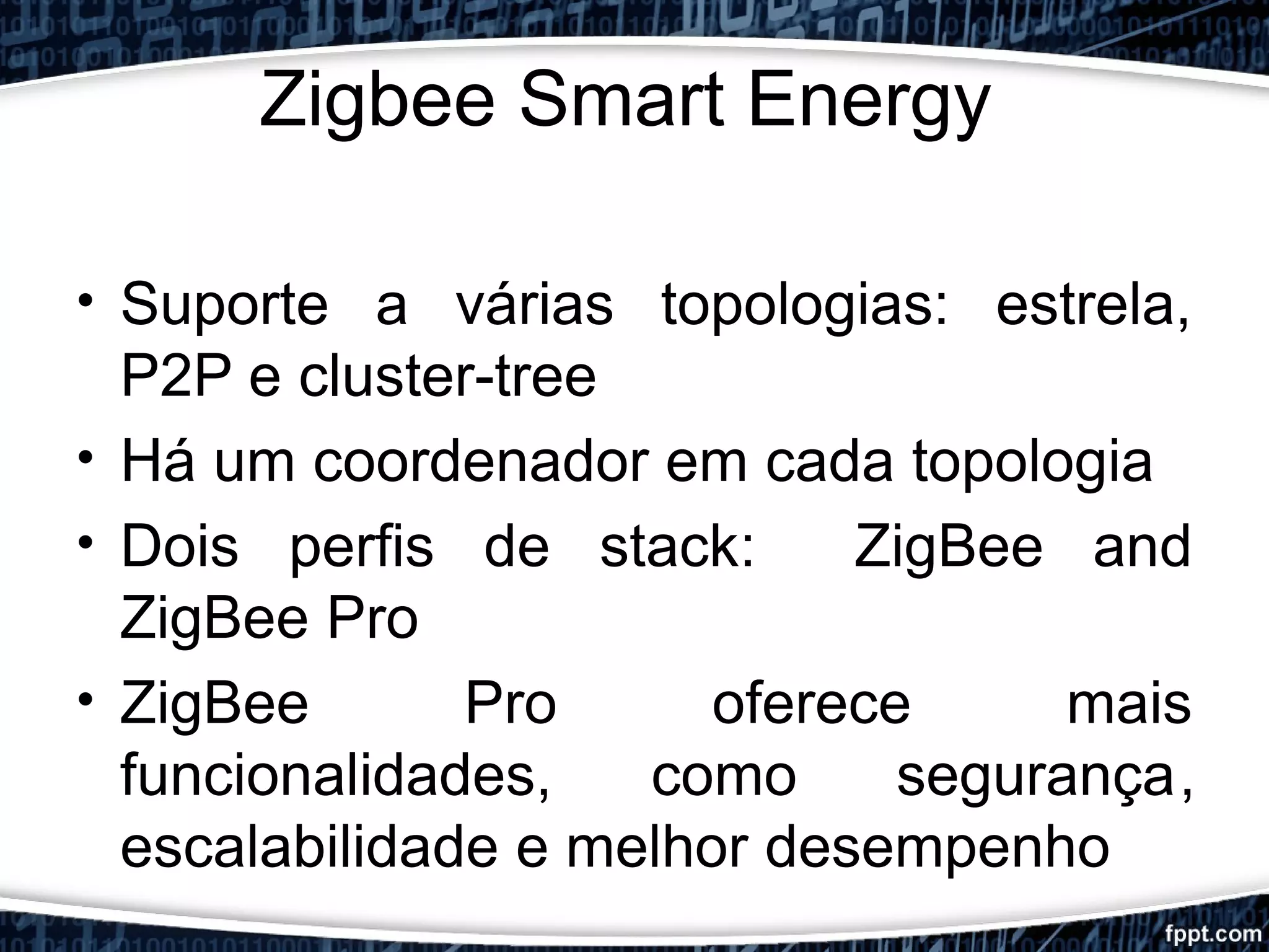 Zigbee Smart Energy
• Suporte a várias topologias: estrela,
P2P e cluster-tree
• Há um coordenador em cada topologia
• Dois perfis de stack: ZigBee and
ZigBee Pro
• ZigBee Pro oferece mais
funcionalidades, como segurança,
escalabilidade e melhor desempenho
 