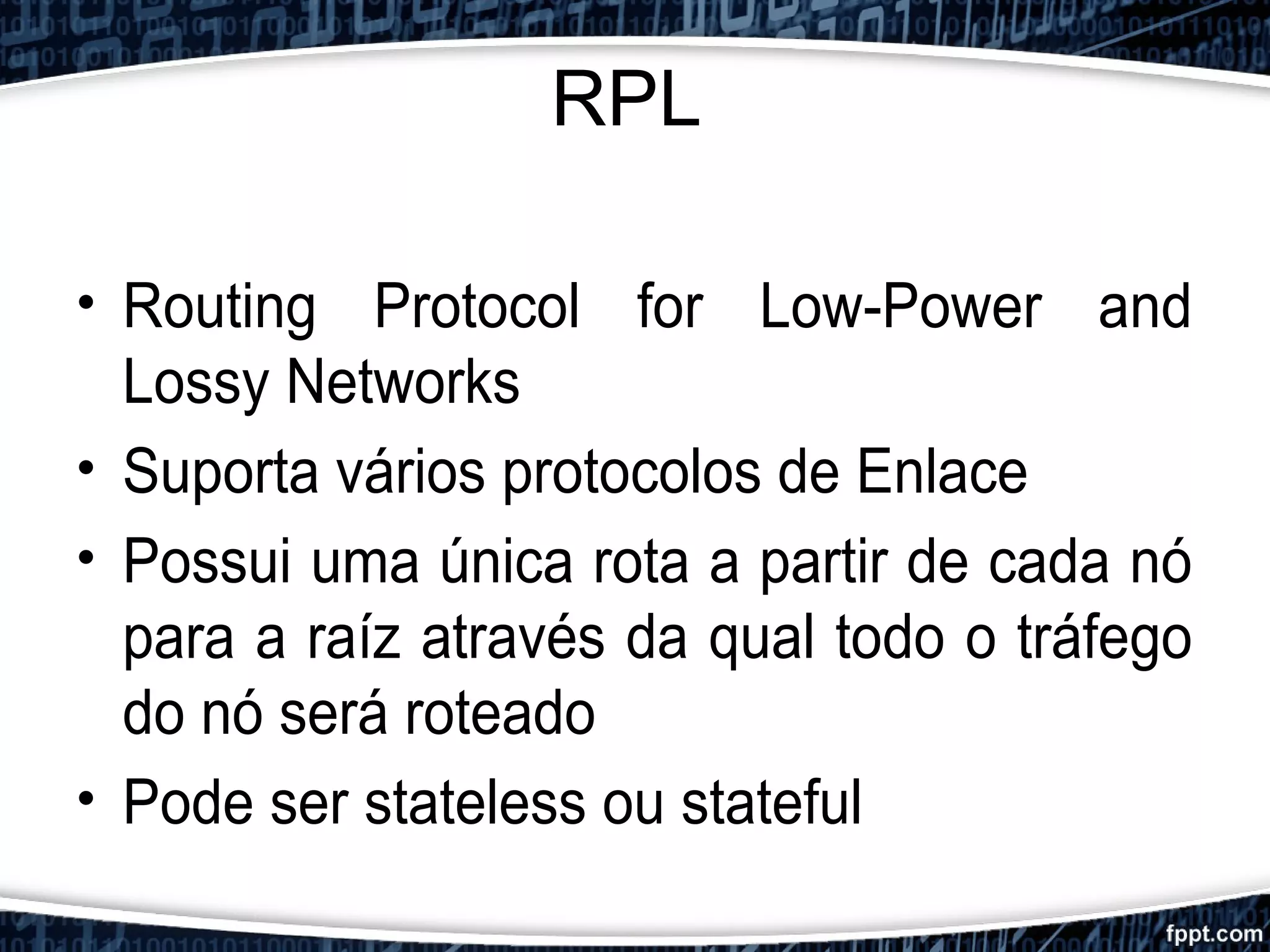 RPL
• Routing Protocol for Low-Power and
Lossy Networks
• Suporta vários protocolos de Enlace
• Possui uma única rota a partir de cada nó
para a raíz através da qual todo o tráfego
do nó será roteado
• Pode ser stateless ou stateful
 