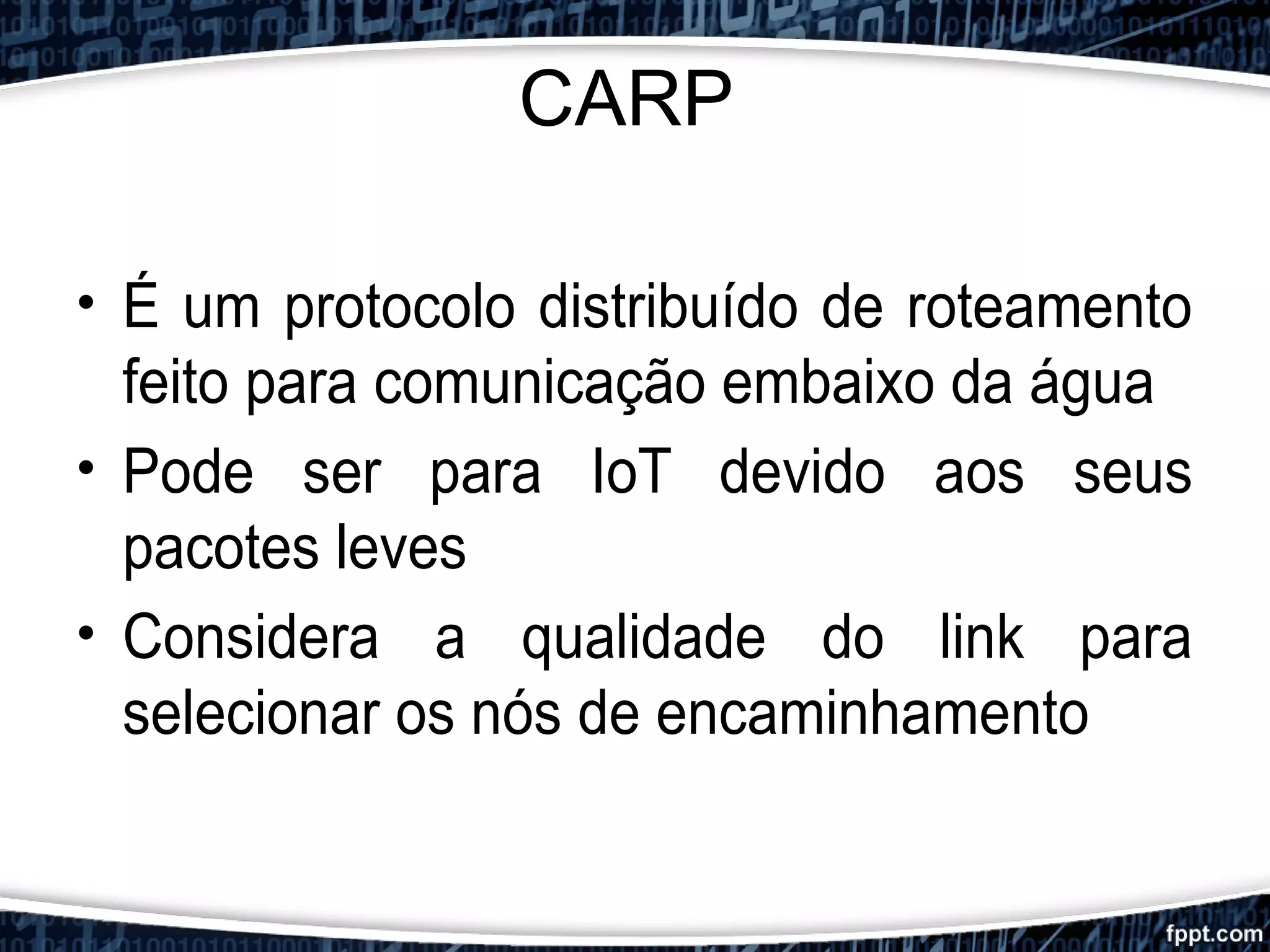 CARP
• É um protocolo distribuído de roteamento
feito para comunicação embaixo da água
• Pode ser para IoT devido aos seus
pacotes leves
• Considera a qualidade do link para
selecionar os nós de encaminhamento
 