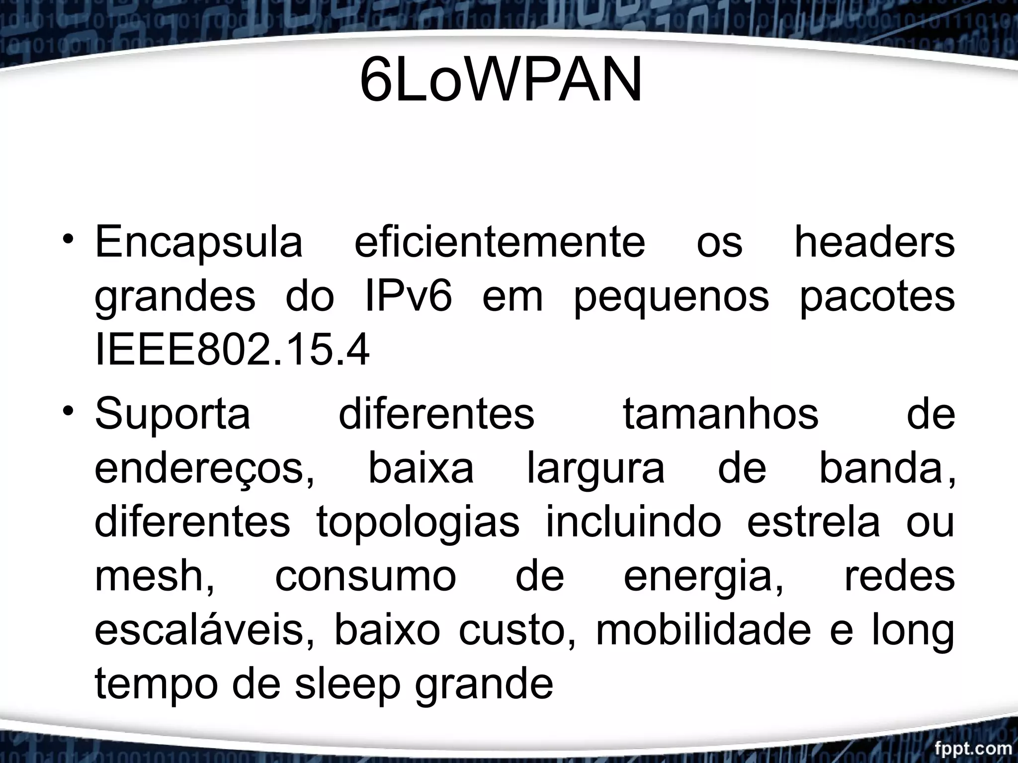 6LoWPAN
• Encapsula eficientemente os headers
grandes do IPv6 em pequenos pacotes
IEEE802.15.4
• Suporta diferentes tamanhos de
endereços, baixa largura de banda,
diferentes topologias incluindo estrela ou
mesh, consumo de energia, redes
escaláveis, baixo custo, mobilidade e long
tempo de sleep grande
 