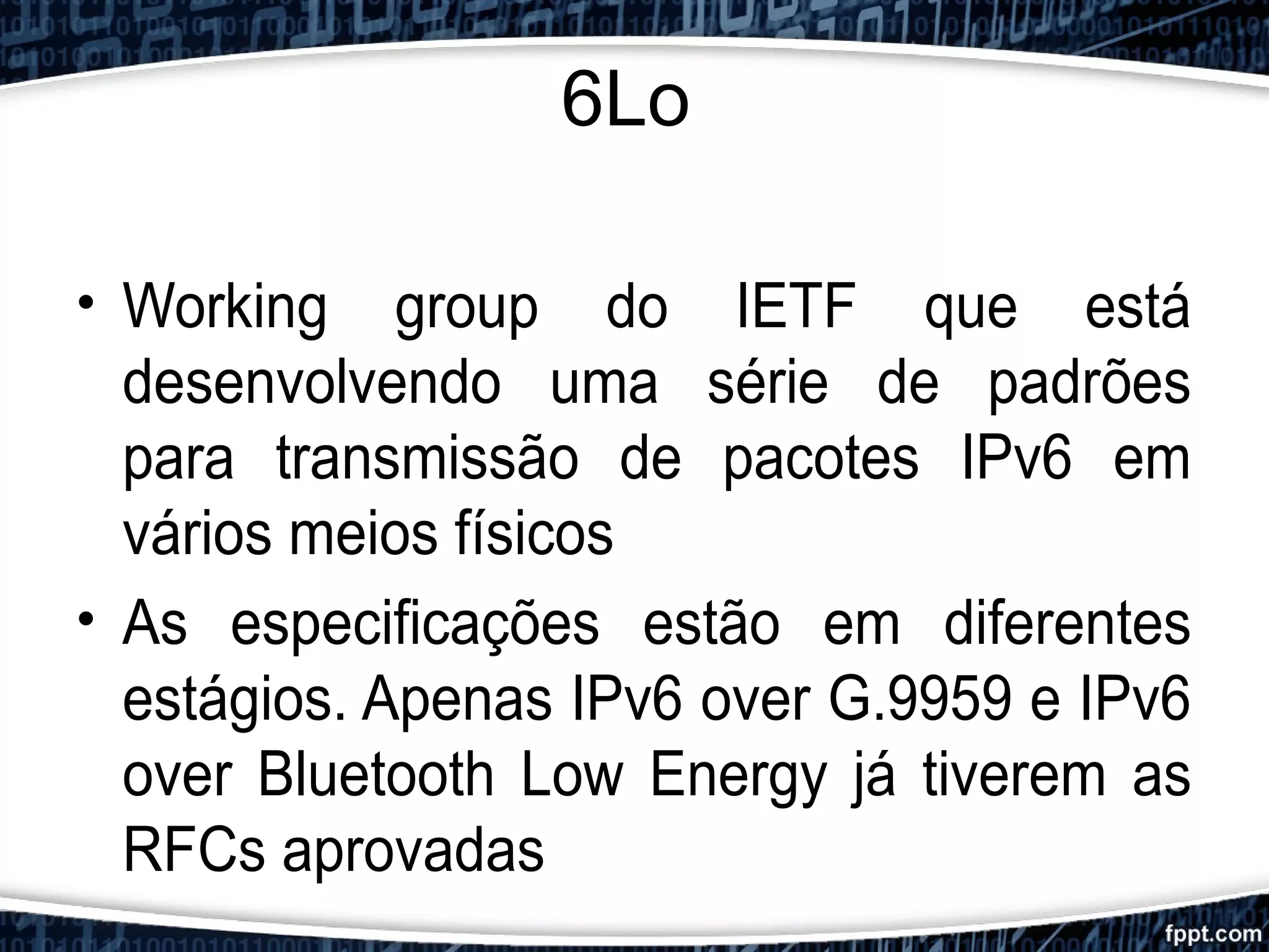 6Lo
• Working group do IETF que está
desenvolvendo uma série de padrões
para transmissão de pacotes IPv6 em
vários meios físicos
• As especificações estão em diferentes
estágios. Apenas IPv6 over G.9959 e IPv6
over Bluetooth Low Energy já tiverem as
RFCs aprovadas
 