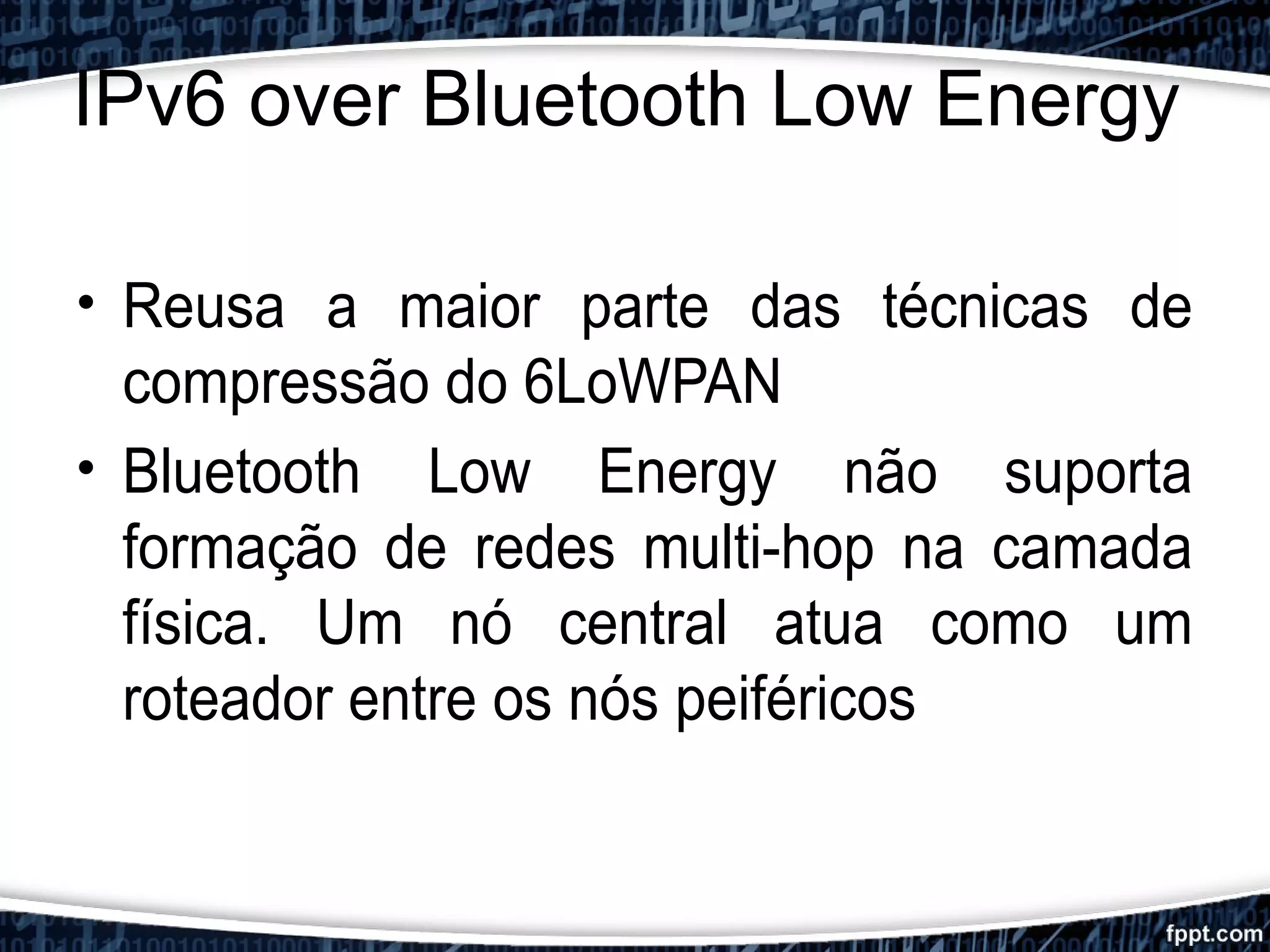 IPv6 over Bluetooth Low Energy
• Reusa a maior parte das técnicas de
compressão do 6LoWPAN
• Bluetooth Low Energy não suporta
formação de redes multi-hop na camada
física. Um nó central atua como um
roteador entre os nós peiféricos
 
