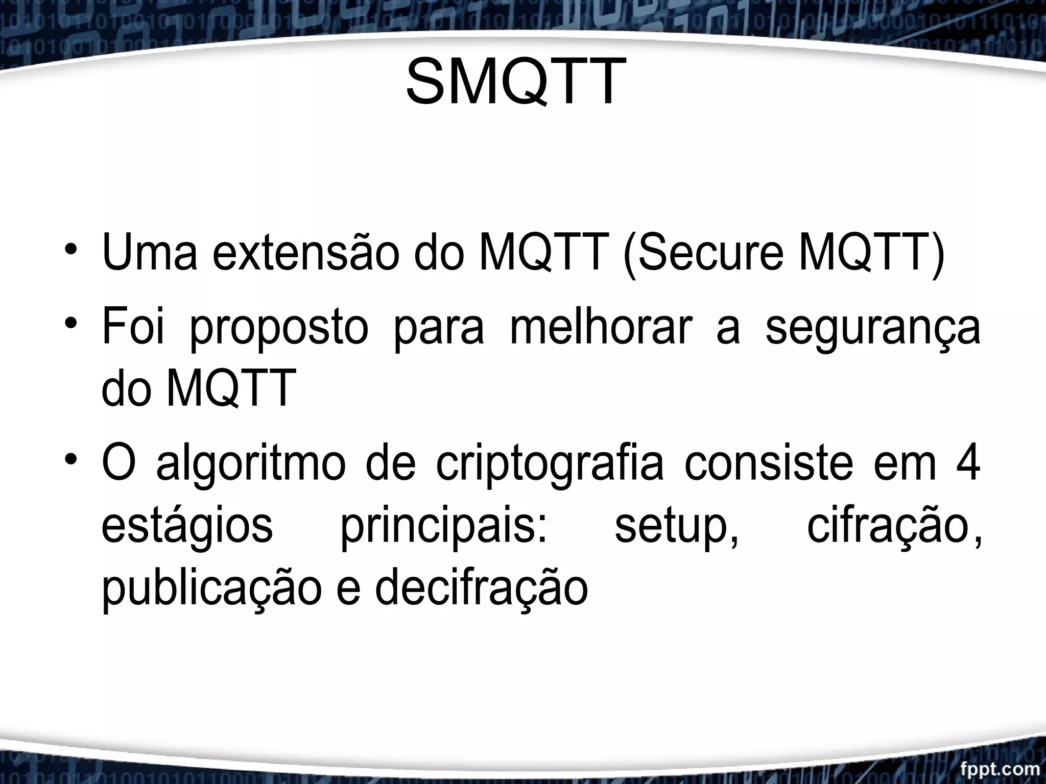 SMQTT
• Uma extensão do MQTT (Secure MQTT)
• Foi proposto para melhorar a segurança
do MQTT
• O algoritmo de criptografia consiste em 4
estágios principais: setup, cifração,
publicação e decifração
 