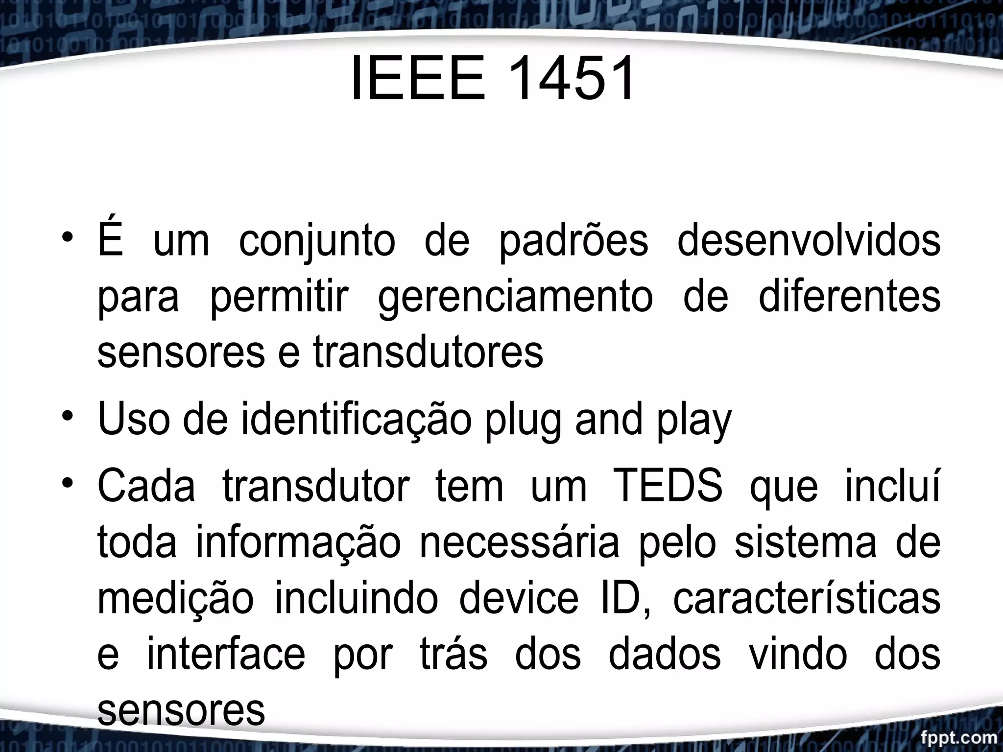 IEEE 1451
• É um conjunto de padrões desenvolvidos
para permitir gerenciamento de diferentes
sensores e transdutores
• Uso de identificação plug and play
• Cada transdutor tem um TEDS que incluí
toda informação necessária pelo sistema de
medição incluindo device ID, características
e interface por trás dos dados vindo dos
sensores
 