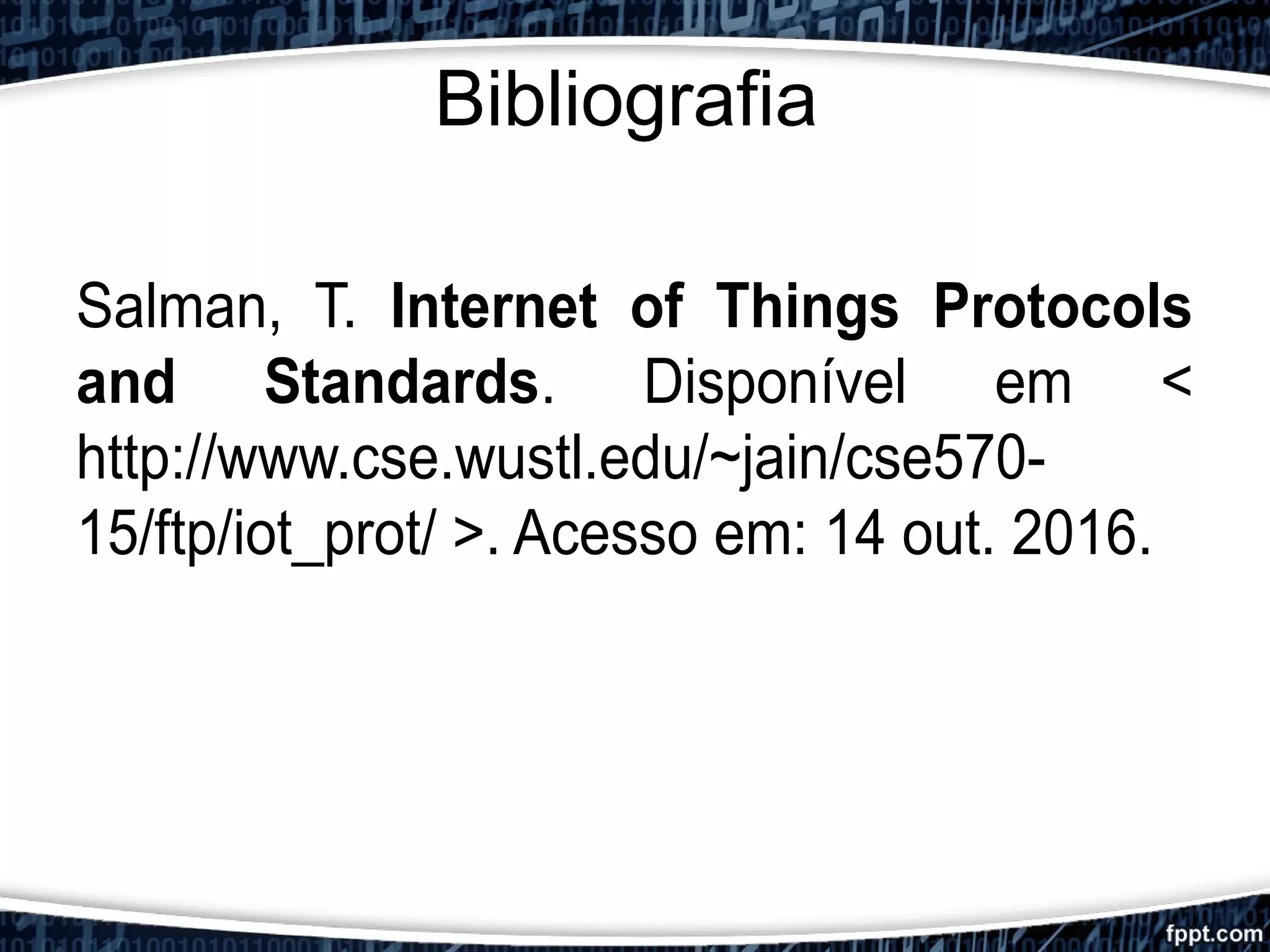Bibliografia
Salman, T. Internet of Things Protocols
and Standards. Disponível em <
http://www.cse.wustl.edu/~jain/cse570-
15/ftp/iot_prot/ >. Acesso em: 14 out. 2016.
 
