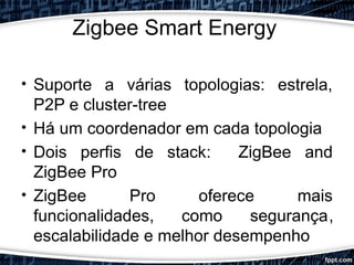 Zigbee Smart Energy
• Suporte a várias topologias: estrela,
P2P e cluster-tree
• Há um coordenador em cada topologia
• Dois perfis de stack: ZigBee and
ZigBee Pro
• ZigBee Pro oferece mais
funcionalidades, como segurança,
escalabilidade e melhor desempenho
 