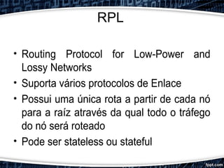 RPL
• Routing Protocol for Low-Power and
Lossy Networks
• Suporta vários protocolos de Enlace
• Possui uma única rota a partir de cada nó
para a raíz através da qual todo o tráfego
do nó será roteado
• Pode ser stateless ou stateful
 