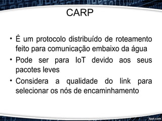 CARP
• É um protocolo distribuído de roteamento
feito para comunicação embaixo da água
• Pode ser para IoT devido aos seus
pacotes leves
• Considera a qualidade do link para
selecionar os nós de encaminhamento
 