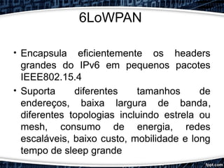 6LoWPAN
• Encapsula eficientemente os headers
grandes do IPv6 em pequenos pacotes
IEEE802.15.4
• Suporta diferentes tamanhos de
endereços, baixa largura de banda,
diferentes topologias incluindo estrela ou
mesh, consumo de energia, redes
escaláveis, baixo custo, mobilidade e long
tempo de sleep grande
 
