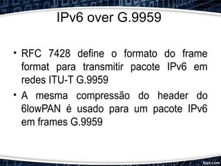 IPv6 over G.9959
• RFC 7428 define o formato do frame
format para transmitir pacote IPv6 em
redes ITU-T G.9959
• A mesma compressão do header do
6lowPAN é usado para um pacote IPv6
em frames G.9959
 