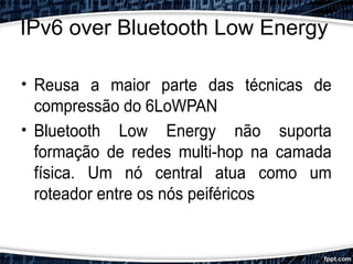IPv6 over Bluetooth Low Energy
• Reusa a maior parte das técnicas de
compressão do 6LoWPAN
• Bluetooth Low Energy não suporta
formação de redes multi-hop na camada
física. Um nó central atua como um
roteador entre os nós peiféricos
 