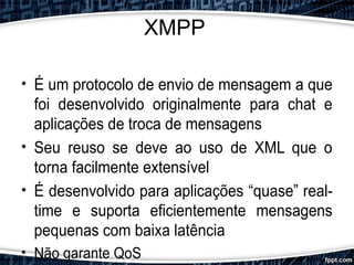 XMPP
• É um protocolo de envio de mensagem a que
foi desenvolvido originalmente para chat e
aplicações de troca de mensagens
• Seu reuso se deve ao uso de XML que o
torna facilmente extensível
• É desenvolvido para aplicações “quase” real-
time e suporta eficientemente mensagens
pequenas com baixa latência
• Não garante QoS
 