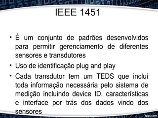 IEEE 1451
• É um conjunto de padrões desenvolvidos
para permitir gerenciamento de diferentes
sensores e transdutores
• Uso de identificação plug and play
• Cada transdutor tem um TEDS que incluí
toda informação necessária pelo sistema de
medição incluindo device ID, características
e interface por trás dos dados vindo dos
sensores
 