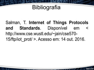 Bibliografia
Salman, T. Internet of Things Protocols
and Standards. Disponível em <
http://www.cse.wustl.edu/~jain/cse570-
15/ftp/iot_prot/ >. Acesso em: 14 out. 2016.
 