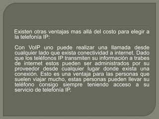 Existen otras ventajas mas allá del costo para elegir a
la telefonía IP:
Con VoIP uno puede realizar una llamada desde
cualquier lado que exista conectividad a internet. Dado
que los teléfonos IP transmiten su información a trabes
de internet estos pueden ser administrados por su
proveedor desde cualquier lugar donde exista una
conexión. Esto es una ventaja para las personas que
suelen viajar mucho, estas personas pueden llevar su
teléfono consigo siempre teniendo acceso a su
servicio de telefonía IP.
 