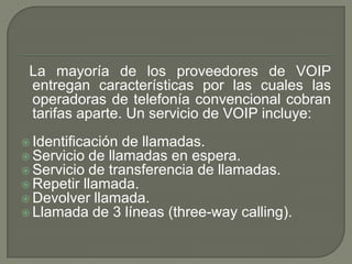 La mayoría de los proveedores de VOIP
entregan características por las cuales las
operadoras de telefonía convencional cobran
tarifas aparte. Un servicio de VOIP incluye:
 Identificación de llamadas.
 Servicio de llamadas en espera.
 Servicio de transferencia de llamadas.
 Repetir llamada.
 Devolver llamada.
 Llamada de 3 líneas (three-way calling).
 
