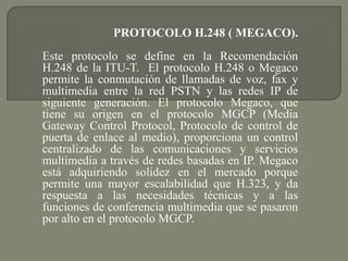 PROTOCOLO H.248 ( MEGACO).
Este protocolo se define en la Recomendación
H.248 de la ITU-T. El protocolo H.248 o Megaco
permite la conmutación de llamadas de voz, fax y
multimedia entre la red PSTN y las redes IP de
siguiente generación. El protocolo Megaco, que
tiene su origen en el protocolo MGCP (Media
Gateway Control Protocol, Protocolo de control de
puerta de enlace al medio), proporciona un control
centralizado de las comunicaciones y servicios
multimedia a través de redes basadas en IP. Megaco
está adquiriendo solidez en el mercado porque
permite una mayor escalabilidad que H.323, y da
respuesta a las necesidades técnicas y a las
funciones de conferencia multimedia que se pasaron
por alto en el protocolo MGCP.
 