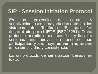 Es un protocolo de control y
señalización usado mayoritariamente en los
sistemas de Telefonía IP, que fue
desarrollado por el IETF (RFC 3261). Dicho
protocolo permite crear, modificar y finalizar
sesiones multimedia con uno o más
participantes y sus mayores ventajas recaen
en su simplicidad y consistencia.
Es un protocolo de señalización basado en
texto.
 