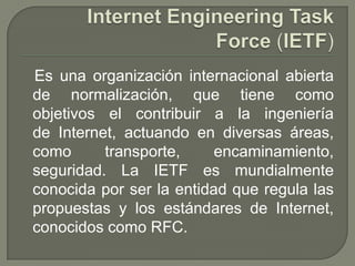 Es una organización internacional abierta
de normalización, que tiene como
objetivos el contribuir a la ingeniería
de Internet, actuando en diversas áreas,
como transporte, encaminamiento,
seguridad. La IETF es mundialmente
conocida por ser la entidad que regula las
propuestas y los estándares de Internet,
conocidos como RFC.
 