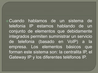 Cuando hablamos de un sistema de
telefonia IP estamos hablando de un
conjunto de elementos que debidamente
integrados permiten suministrar un servicio
de telefonia (basado en VoIP) a la
empresa. Los elementos básicos que
forman este sistema son: la centralita IP, el
Gateway IP y los diferentes teléfonos IP.
 