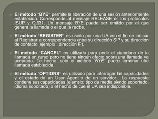  El método “BYE” permite la liberación de una sesión anteriormente
establecida. Corresponde al mensaje RELEASE de los protocolos
ISUP y Q.931. Un mensaje BYE puede ser emitido por el que
genera la llamada o el que la recibe.
 El método “REGISTER” es usado por una UA con el fin de indicar
al Registrar la correspondencia entre su dirección SIP y su dirección
de contacto (ejemplo : dirección IP).
 El método “CANCEL” es utilizado para pedir el abandono de la
llamada en curso pero no tiene ningún efecto sobre una llamada ya
aceptada. De hecho, solo el método “BYE” puede terminar una
llamada establecida.
 El método “OPTIONS” es utilizado para interrogar las capacidades
y el estado de un User Agent o de un servidor . La respuesta
contiene sus capacidades (ejemplo: tipo de media siendo soportado,
idioma soportado) o el hecho de que el UA sea indisponible.
 
