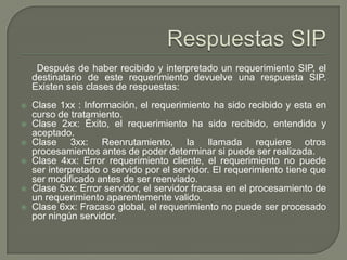Después de haber recibido y interpretado un requerimiento SIP, el
destinatario de este requerimiento devuelve una respuesta SIP.
Existen seis clases de respuestas:
 Clase 1xx : Información, el requerimiento ha sido recibido y esta en
curso de tratamiento.
 Clase 2xx: Éxito, el requerimiento ha sido recibido, entendido y
aceptado.
 Clase 3xx: Reenrutamiento, la llamada requiere otros
procesamientos antes de poder determinar si puede ser realizada.
 Clase 4xx: Error requerimiento cliente, el requerimiento no puede
ser interpretado o servido por el servidor. El requerimiento tiene que
ser modificado antes de ser reenviado.
 Clase 5xx: Error servidor, el servidor fracasa en el procesamiento de
un requerimiento aparentemente valido.
 Clase 6xx: Fracaso global, el requerimiento no puede ser procesado
por ningún servidor.
 