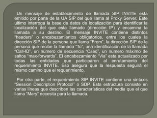 Un mensaje de establecimiento de llamada SIP INVITE esta
emitido por parte de la UA SIP del que llama al Proxy Server. Este
ultimo interroga la base de datos de localización para identificar la
localización del que esta llamado (dirección IP) y encamina la
llamada a su destino. El mensaje INVITE contiene distintos
“headers” o encabezamientos obligatorios, entre los cuales la
dirección SIP de la persona que llama “From”, la dirección SIP de la
persona que recibe la llamada “To”, una identificación de la llamada
“Call-ID”, un numero de secuencia “Cseq”, un numero máximo de
saltos “max-forwards”. El encabezamiento “Via” esta actualizado por
todas las entidades que participaron al enrutamiento del
requerimiento INVITE. Eso asegura que la respuesta seguirá el
mismo camino que el requerimiento.
Por otra parte, el requerimiento SIP INVITE contiene una sintaxis
“Session Description Protocol” o SDP. Esta estructura consiste en
varias líneas que describen las características del media que el que
llama “Mary” necesita para la llamada.
 