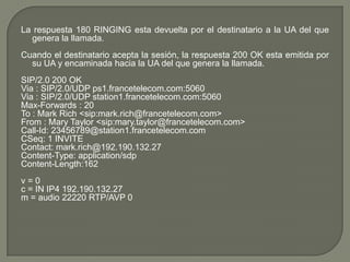 La respuesta 180 RINGING esta devuelta por el destinatario a la UA del que
genera la llamada.
Cuando el destinatario acepta la sesión, la respuesta 200 OK esta emitida por
su UA y encaminada hacia la UA del que genera la llamada.
SIP/2.0 200 OK
Via : SIP/2.0/UDP ps1.francetelecom.com:5060
Via : SIP/2.0/UDP station1.francetelecom.com:5060
Max-Forwards : 20
To : Mark Rich <sip:mark.rich@francetelecom.com>
From : Mary Taylor <sip:mary.taylor@francetelecom.com>
Call-Id: 23456789@station1.francetelecom.com
CSeq: 1 INVITE
Contact: mark.rich@192.190.132.27
Content-Type: application/sdp
Content-Length:162
v = 0
c = IN IP4 192.190.132.27
m = audio 22220 RTP/AVP 0
 