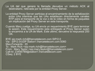 La UA del que genera la llamada devuelve un método ACK al
destinatario, relevada por la entidad Proxy Server.
La entidad Proxy Server participa al encaminamiento de la señalización
entre UAs mientras que las UAs establecen directamente canales
RTP para el transporte de la voz o de la video en forma de paquetes
sin implicación del Proxy Server en este transporte.
Cuando Mary cuelga, su UA envía un requerimiento BYE para terminar
la sesión. Este requerimiento esta entregado al Proxy Server quien
lo encamina a la UA de Mark. Este ultimo, devuelve la respuesta 200
OK.
BYE sip:mark.rich@francetelecom.com SIP/2.0
Via : SIP/2.0/UDP station1.francetelecom.com:5060
Max-Forwards : 20
To : Mark Rich <sip:mark.rich@francetelecom.com>
From : Mary Taylor <sip:mary.taylor@francetelecom.com>
Call-Id: 23456789@station1.francetelecom.com
CSeq: 2 BYE
 