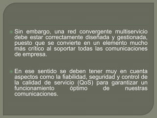  Sin embargo, una red convergente multiservicio
debe estar correctamente diseñada y gestionada,
puesto que se convierte en un elemento mucho
más crítico al soportar todas las comunicaciones
de empresa.
 En ese sentido se deben tener muy en cuenta
aspectos como la fiabilidad, seguridad y control de
la calidad de servicio (QoS) para garantizar un
funcionamiento óptimo de nuestras
comunicaciones.
 