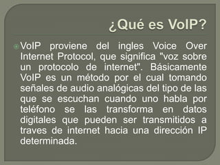 VoIP proviene del ingles Voice Over
Internet Protocol, que significa "voz sobre
un protocolo de internet". Básicamente
VoIP es un método por el cual tomando
señales de audio analógicas del tipo de las
que se escuchan cuando uno habla por
teléfono se las transforma en datos
digitales que pueden ser transmitidos a
traves de internet hacia una dirección IP
determinada.
 