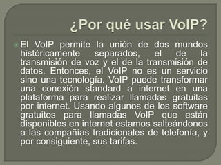  El VoIP permite la unión de dos mundos
históricamente separados, el de la
transmisión de voz y el de la transmisión de
datos. Entonces, el VoIP no es un servicio
sino una tecnología. VoIP puede transformar
una conexión standard a internet en una
plataforma para realizar llamadas gratuitas
por internet. Usando algunos de los software
gratuitos para llamadas VoIP que están
disponibles en internet estamos salteándonos
a las compañías tradicionales de telefonía, y
por consiguiente, sus tarifas.
 
