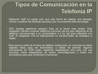 Utilizando VoIP no existe solo una sola forma de realizar una llamada,
vamos a analizar las distintas opciones que nos presenta esta tecnología:
 ATA: (analog telephone adaptor) Esta es la forma mas simple. Este
adaptador permite conectar teléfonos comunes (de los que utilizamos en la
telefonía convencional) a su computadora o a su red para utilizarlos con
VoIP. El adaptador ATA es básicamente un transformador de analógico a
digital.
Este toma la señal de la linea de teléfono tradicional y la convierte en datos
digitales listos para ser transmitidos a trabes de internet. Algunos
proveedores de VOIP están regalando adaptadores ATA junto con sus
servicios, estos adaptadores ya vienen preconfigurados y basta con
enchufarlos para que comiencen a funcionar.
 