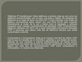  Teléfonos IP (hardphones): Estos teléfonos a primera vista se ven como los
teléfonos convencionales, con un tubo, una base y cables. Sin embargo los
teléfonos ip en lugar de tener una ficha RJ-11 para conectar a las líneas de
teléfono convencional estos vienen con una ficha RJ-45 para conectar
directamente al router de la red y tienen todo el hardware y software
necesario para manejar correctamente las llamadas VOIP. Próximamente,
teléfonos celulares con Wi-Fi van a estar disponibles permitiendo llamadas
VOIP a personas que utilicen este tipo de teléfonos siempre que exista
conectividad a internet.
 Computadora a Computadora: Esta es la manera mas fácil de utilizar VoIP,
todo lo que se necesita es un micrófono, parlantes y una tarjeta de sonido,
además de una conexión a internet preferentemente de banda ancha.
Exceptuando los costos del servicio de internet usualmente no existe cargo
alguno por este tipo de comunicaciones VoIP entre computadora y
computadora, no importa las distancias.
 