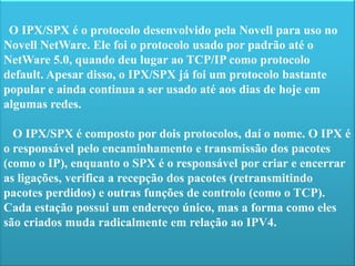 O IPX/SPX é o protocolo desenvolvido pela Novell para uso no Novell NetWare. Ele foi o protocolo usado por padrão até o NetWare 5.0, quando deu lugar ao TCP/IP como protocolo default. Apesar disso, o IPX/SPX já foi um protocolo bastante popular e ainda continua a serusado até aos dias de hoje em algumas redes.   O IPX/SPX é composto por dois protocolos, daí o nome. O IPX é o responsável pelo encaminhamento e transmissão dos pacotes (como o IP), enquanto o SPX é o responsável por criar e encerrar as ligações, verifica a recepção dos pacotes (retransmitindo pacotes perdidos) e outras funções de controlo (como o TCP). Cada estação possui um endereço único, mas a forma como eles são criados muda radicalmente em relação ao IPV4. 