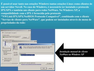 É possível usar tanto nas estações Windows tantas estações Linux como clientes de um servidor Novell. No caso do Windows, é necessário ter instalado o protocolo IPX/SPX e também um cliente para redes NetWare. No Windows XP, a compatibilidade com o IPX é fornecida pelo protocolo "NWLink/IPX/SPX/NetBIOS Protocolo Compatível", combinado com o cliente "Serviço de cliente para NetWare", que podem ser instalados através do menu de propriedades da rede:Instalação manual do cliente NetWare no Windows XP