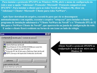 Para instalar o protocolo IPX/SPX no Windows 95/98, abrir o menu de configuração da rede e usar a opção "Adicionar> Protocolo> Microsoft> Protocolo compatível com IPX/SPX". Para instalar o cliente para as redes Novell no Windows 98, clicar em "Adicionar> Cliente> Microsoft> Cliente para redes NetWare".   Após fazer download do arquivo, executá-lo para que ele se descompacte automaticamente e em seguida, executar o arquivo "setup.exe" para instalar o cliente. O programa de instalação adicionará o "Cliente NetWare da Novell" e o "Protocolo IPX de 32 Bits para o NetWare Cliente da Novell", que aparecerão na janela de configuração da rede.    E assim o cliente ficará residente na forma de um ícone ao lado do relógio. Cliente Novell e o protocolo IPX/SPX na configuração de rede de um  micro com o Windows 98