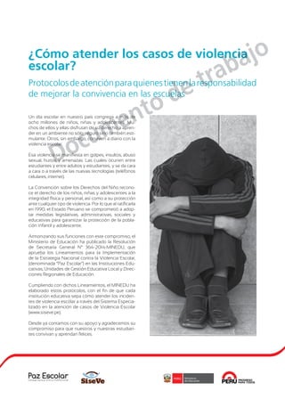 1
Un día escolar en nuestro país congrega a más de
ocho millones de niños, niñas y adolescentes. Mu-
chos de ellos y ellas disfrutan de su derecho a apren-
der en un ambiente no sólo seguro sino también esti-
mulante. Otros, sin embargo, conviven a diario con la
violencia escolar.
Esa violencia se manifiesta en golpes, insultos, abuso
sexual, hurtos y amenazas. Las cuales ocurren entre
estudiantes y entre adultos y estudiantes; y se da cara
a cara o a través de las nuevas tecnologías (teléfonos
celulares, internet).
La Convención sobre los Derechos del Niño recono-
ce el derecho de los niños, niñas y adolescentes a la
integridad física y personal, así como a su protección
ante cualquier tipo de violencia. Por lo que al ratificarla
en 1990, el Estado Peruano se comprometió a adop-
tar medidas legislativas, administrativas, sociales y
educativas para garantizar la protección de la pobla-
ción infantil y adolescente.
Armonizando sus funciones con este compromiso, el
Ministerio de Educación ha publicado la Resolución
de Secretaría General N° 364-2014-MINEDU, que
aprueba los Lineamientos para la Implementación
de la Estrategia Nacional contra la Violencia Escolar,
(denominada “Paz Escolar”) en las Instituciones Edu-
cativas, Unidades de Gestión Educativa Local y Direc-
ciones Regionales de Educación.
Cumpliendo con dichos Lineamientos, el MINEDU ha
elaborado estos protocolos, con el fin de que cada
institución educativa sepa cómo atender los inciden-
tes de violencia escolar a través del Sistema Especia-
lizado en la atención de casos de Violencia Escolar
(www.siseve.pe).
Desde ya contamos con su apoyo y agradecemos su
compromiso para que nuestros y nuestras estudian-
tes convivan y aprendan felices.
¿Cómo atender los casos de violencia
escolar?
Protocolosdeatenciónparaquienestienenlaresponsabilidad
de mejorar la convivencia en las escuelas
Documento de trabajo
 