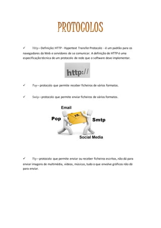  Http– Definição: HTTP - Hypertext Transfer Protocolo - é um padrão para os
navegadores da Web e servidores de se comunicar. A definição de HTTP é uma
especificação técnica de um protocolo de rede que o software deve implementar.
 Pop– protocolo que permite receber ficheiros de vários formatos.
 Smtp– protocolo que permite enviar ficheiros de vários formatos.
 Ftp – protocolo que permite enviar ou receber ficheiros escritos, não dá para
enviar imagens de multimédia, vídeos, músicas, tudo o que envolve gráficos não dá
para enviar.
 