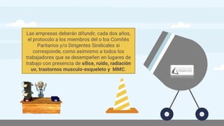 Las empresas deberán difundir, cada dos años,
el protocolo a los miembros del o los Comités
Paritarios y/o Dirigentes Sindicales si
corresponde, como asimismo a todos los
trabajadores que se desempeñen en lugares de
trabajo con presencia de sílice, ruido, radiación
uv, trastornos musculo-esqueleto y MMC.
 